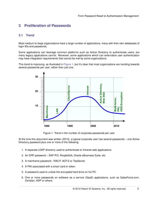From Password Reset to Authentication Management
3 Proliferation of Passwords
3.1 Trend
Most medium to large organizations have a large number of applications, many with their own databases of
login IDs and passwords.
Some applications can leverage common platforms such as Active Directory to authenticate users, but
many legacy applications cannot. Moreover, some applications which can externalize user authentication
may have integration requirements that cannot be met by some organizations.
This trend is improving, as illustrated in Figure 1, but it’s clear that most organizations are trending towards
several passwords per user, rather than just one:
1980 1990 2000 2010
10
20
30
Mainframe
LAN
Client/Server
Intranet
ActiveDirectory,
WebSSO
Multi-factor,
PKI,
HDDEncryption
Figure 1: Trend in the number of corporate passwords per user
At the time this document was written (2010), a typical corporate user has several passwords – one Active
Directory password plus one or more of the following:
1. A separate LDAP directory used to authenticate to Intranet web applications.
2. An ERP password – SAP R/3, PeopleSoft, Oracle eBusiness Suite, etc.
3. A mainframe password - RAC/F, ACF/2 or TopSecret.
4. A PIN associated with a smart card or token.
5. A password used to unlock the encrypted hard drive on his PC.
6. One or more passwords on software as a service (SaaS) applications, such as SalesForce.com,
Ceridian, ADP or others.
© 2014 Hitachi ID Systems, Inc.. All rights reserved. 3
 