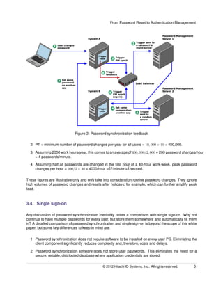 From Password Reset to Authentication Management
Load Balancer
Password Management
Server 2
Password Management
Server 1
System B
System A
Trigger
code
Trigger
code
1 User changes
password
2 Trigger
PW synch
3 Trigger sent to
a random PW
mgmt server
4 Set same
password on
another app 6 Trigger
sent to
a random
server
5 Trigger
PW synch
(again)
8 Trigger
feedback
7 Set same
password
on another
app
Figure 2: Password synchronization feedback
2. PT = minimum number of password changes per year for all users = 10, 000 × 40 = 400,000.
3. Assuming 2000 work hours/year, this comes to an average of 400, 000/2, 000 = 200 password changes/hour
= 4 passwords/minute.
4. Assuming half all passwords are changed in the ﬁrst hour of a 40-hour work-week, peak password
changes per hour = 200/2 × 40 = 4000/hour =˜67/minute =˜1/second.
These ﬁgures are illustrative only and only take into consideration routine password changes. They ignore
high volumes of password changes and resets after holidays, for example, which can further amplify peak
load.
3.4 Single sign-on
Any discussion of password synchronization inevitably raises a comparison with single sign-on. Why not
continue to have multiple passwords for every user, but store them somewhere and automatically ﬁll them
in? A detailed comparison of password synchronization and single sign-on is beyond the scope of this white
paper, but some key differences to keep in mind are:
1. Password synchronization does not require software to be installed on every user PC. Eliminating the
client component signiﬁcantly reduces complexity and, therefore, costs and delays.
2. Password synchronization software does not store user passwords. This eliminates the need for a
secure, reliable, distributed database where application credentials are stored.
© 2014 Hitachi ID Systems, Inc.. All rights reserved. 6
 