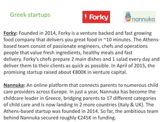 Greek startups
Forky: Founded in 2014, Forky is a venture backed and fast growing
food company that delivers you great food in ~10 minutes. The Athens-
based team consist of passionate engineers, chefs and operations
people that value fresh ingredients, healthy meals and fast
delivery. Forky’s chefs prepare 2 main dishes and 1 salad every day and
deliver them to their clients as quick as possible. In April of 2015, the
promising startup raised about €800K in venture capital.
Nannuka: An online platform that connects parents to numerous child
care providers across Europe. In just a year, Nannuka has become the
childcare leader in Greece, bridging parents to 17 different categories
of child care and is now landing in 2 more countries (Italy & UK). The
Athens-based startup was founded in 2014. So far, the ambitious team
behind Nannuka secured roughly €245K in funding.
 