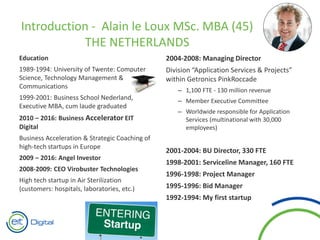 Education
1989-1994: University of Twente: Computer
Science, Technology Management &
Communications
1999-2001: Business School Nederland,
Executive MBA, cum laude graduated
2010 – 2016: Business Accelerator EIT
Digital
Business Acceleration & Strategic Coaching of
high-tech startups in Europe
2009 – 2016: Angel Investor
2008-2009: CEO Virobuster Technologies
High tech startup in Air Sterilization
(customers: hospitals, laboratories, etc.)
2004-2008: Managing Director
Division “Application Services & Projects”
within Getronics PinkRoccade
– 1,100 FTE - 130 million revenue
– Member Executive Committee
– Worldwide responsible for Application
Services (multinational with 30,000
employees)
2001-2004: BU Director, 330 FTE
1998-2001: Serviceline Manager, 160 FTE
1996-1998: Project Manager
1995-1996: Bid Manager
1992-1994: My first startup
Introduction - Alain le Loux MSc. MBA (45)
THE NETHERLANDS
 