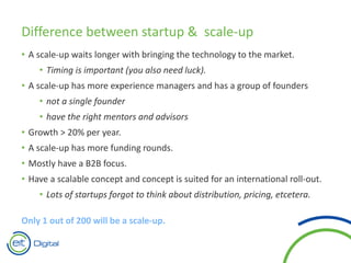 Difference between startup & scale-up
• A scale-up waits longer with bringing the technology to the market.
• Timing is important (you also need luck).
• A scale-up has more experience managers and has a group of founders
• not a single founder
• have the right mentors and advisors
• Growth > 20% per year.
• A scale-up has more funding rounds.
• Mostly have a B2B focus.
• Have a scalable concept and concept is suited for an international roll-out.
• Lots of startups forgot to think about distribution, pricing, etcetera.
Only 1 out of 200 will be a scale-up.
 