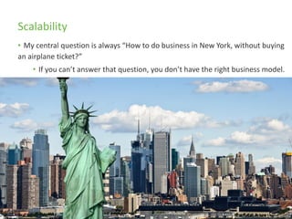 Scalability
• My central question is always “How to do business in New York, without buying
an airplane ticket?”
• If you can’t answer that question, you don’t have the right business model.
 