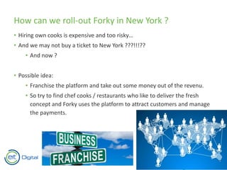 How can we roll-out Forky in New York ?
• Hiring own cooks is expensive and too risky…
• And we may not buy a ticket to New York ???!!!??
• And now ?
• Possible idea:
• Franchise the platform and take out some money out of the revenu.
• So try to find chef cooks / restaurants who like to deliver the fresh
concept and Forky uses the platform to attract customers and manage
the payments.
 