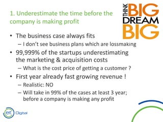 1. Underestimate the time before the
company is making profit
• The business case always fits
– I don’t see business plans which are lossmaking
• 99,999% of the startups underestimating
the marketing & acquisition costs
– What is the cost price of getting a customer ?
• First year already fast growing revenue !
– Realistic: NO
– Will take in 99% of the cases at least 3 year;
before a company is making any profit
 