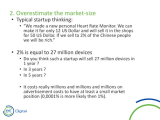 2. Overestimate the market-size
• Typical startup thinking:
• “We made a new personal Heart Rate Monitor. We can
make it for only 12 US Dollar and will sell it in the shops
for 50 US Dollar. If we sell to 2% of the Chinese people
we will be rich.”
• 2% is equal to 27 million devices
• Do you think such a startup will sell 27 million devices in
1 year ?
• In 3 years ?
• In 5 years ?
• It costs really millions and millions and millions on
advertisement costs to have at least a small market
position (0,0001% is more likely then 1%).
 
