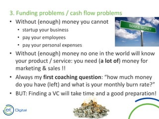 3. Funding problems / cash flow problems
• Without (enough) money you cannot
• startup your business
• pay your employees
• pay your personal expenses
• Without (enough) money no one in the world will know
your product / service: you need (a lot of) money for
marketing & sales !!
• Always my first coaching question: “how much money
do you have (left) and what is your monthly burn rate?”
• BUT: Finding a VC will take time and a good preparation!
 