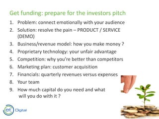 Get funding: prepare for the investors pitch
1. Problem: connect emotionally with your audience
2. Solution: resolve the pain – PRODUCT / SERVICE
(DEMO)
3. Business/revenue model: how you make money ?
4. Proprietary technology: your unfair advantage
5. Competition: why you’re better than competitors
6. Marketing plan: customer acquisition
7. Financials: quarterly revenues versus expenses
8. Your team
9. How much capital do you need and what
will you do with it ?
 