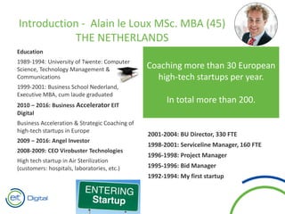 Education
1989-1994: University of Twente: Computer
Science, Technology Management &
Communications
1999-2001: Business School Nederland,
Executive MBA, cum laude graduated
2010 – 2016: Business Accelerator EIT
Digital
Business Acceleration & Strategic Coaching of
high-tech startups in Europe
2009 – 2016: Angel Investor
2008-2009: CEO Virobuster Technologies
High tech startup in Air Sterilization
(customers: hospitals, laboratories, etc.)
2004-2008: Managing Director
Division “Application Services & Projects”
within Getronics PinkRoccade
– 1,100 FTE - 130 million revenue
– Member Executive Committee
– Worldwide responsible for Application
Services (multinational with 30,000
employees)
2001-2004: BU Director, 330 FTE
1998-2001: Serviceline Manager, 160 FTE
1996-1998: Project Manager
1995-1996: Bid Manager
1992-1994: My first startup
Introduction - Alain le Loux MSc. MBA (45)
THE NETHERLANDS
Coaching more than 30 European
high-tech startups per year.
In total more than 200.
 