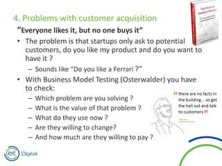 4. Problems with customer acquisition
“Everyone likes it, but no one buys it”
• The problem is that startups only ask to potential
customers, do you like my product and do you want to
have it ?
– Sounds like “Do you like a Ferrari ?”
• With Business Model Testing (Osterwalder) you have
to check:
– Which problem are you solving ?
– What is the value of that problem ?
– What do they use now ?
– Are they willing to change?
– And how much are they willing to pay ?
 