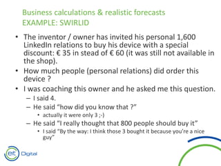 • The inventor / owner has invited his personal 1,600
LinkedIn relations to buy his device with a special
discount: € 35 in stead of € 60 (it was still not available in
the shop).
• How much people (personal relations) did order this
device ?
• I was coaching this owner and he asked me this question.
– I said 4.
– He said “how did you know that ?”
• actually it were only 3 ;-)
– He said “I really thought that 800 people should buy it”
• I said “By the way: I think those 3 bought it because you’re a nice
guy”
Business calculations & realistic forecasts
EXAMPLE: SWIRLID
 