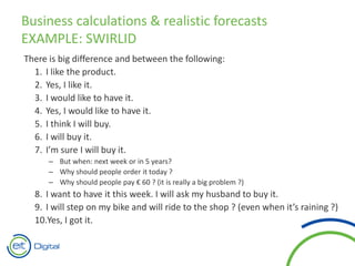 There is big difference and between the following:
1. I like the product.
2. Yes, I like it.
3. I would like to have it.
4. Yes, I would like to have it.
5. I think I will buy.
6. I will buy it.
7. I’m sure I will buy it.
– But when: next week or in 5 years?
– Why should people order it today ?
– Why should people pay € 60 ? (it is really a big problem ?)
8. I want to have it this week. I will ask my husband to buy it.
9. I will step on my bike and will ride to the shop ? (even when it’s raining ?)
10.Yes, I got it.
Business calculations & realistic forecasts
EXAMPLE: SWIRLID
 