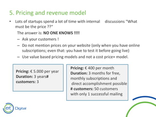 5. Pricing and revenue model
• Lots of startups spend a lot of time with internal discussions “What
must be the price ??“
The answer is: NO ONE KNOWS !!!!
– Ask your customers !
– Do not mention prices on your website (only when you have online
subscriptions; even that: you have to test it before going live)
– Use value based pricing models and not a cost price+ model.
Pricing: € 5.000 per year
Duration: 3 years#
customers: 3
Pricing: € 400 per month
Duration: 3 months for free,
monthly subscriptions and
direct accomplishment possible
# customers: 50 customers
with only 1 successful mailing
 