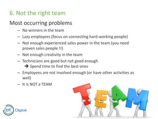 6. Not the right team
Most occurring problems
– No winners in the team
– Lazy employees (focus on connecting hard-working people)
– Not enough experienced sales power in the team (you need
proven sales people !!)
– Not enough creativity in the team
– Technicians are good but not good enough
 Spend time to find the best ones
– Employees are not involved enough (or have other activities as
well)
– It is NOT a TEAM
 