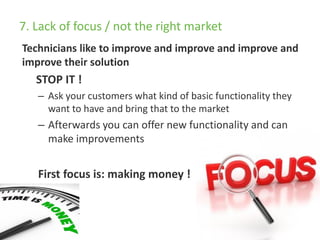 7. Lack of focus / not the right market
Technicians like to improve and improve and improve and
improve their solution
STOP IT !
– Ask your customers what kind of basic functionality they
want to have and bring that to the market
– Afterwards you can offer new functionality and can
make improvements
First focus is: making money !
 