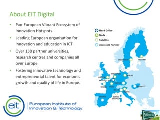 About EIT Digital
• Pan-European Vibrant Ecosystem of
Innovation Hotspots
• Leading European organisation for
innovation and education in ICT
• Over 130 partner universities,
research centres and companies all
over Europe
• Fostering innovative technology and
entrepreneurial talent for economic
growth and quality of life in Europe.
 