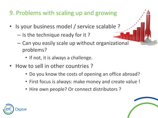 9. Problems with scaling up and growing
• Is your business model / service scalable ?
– Is the technique ready for it ?
– Can you easily scale up without organizational
problems?
• If not, it is always a challenge.
• How to sell in other countries ?
• Do you know the costs of opening an office abroad?
• First focus is always: make money and create value !
• Hire own people? Or connect distributors ?
 
