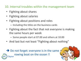 10. Internal troubles within the management team
• Fighting about shares
• Fighting about salaries
• Fighting about positions and roles
– Including the titles on the business cards
• Fighting about the fact that not everyone is making
the same hours per week
– Some people start at 07.00 and others at 10.00
• And last but not least “Fighting about nothing”
 Do not forget: everyone is in the same
rowing boat on the ocean !!
 