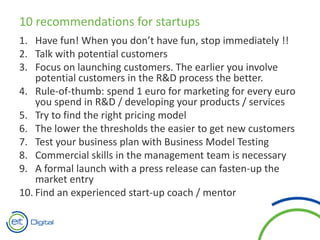 10 recommendations for startups
1. Have fun! When you don’t have fun, stop immediately !!
2. Talk with potential customers
3. Focus on launching customers. The earlier you involve
potential customers in the R&D process the better.
4. Rule-of-thumb: spend 1 euro for marketing for every euro
you spend in R&D / developing your products / services
5. Try to find the right pricing model
6. The lower the thresholds the easier to get new customers
7. Test your business plan with Business Model Testing
8. Commercial skills in the management team is necessary
9. A formal launch with a press release can fasten-up the
market entry
10. Find an experienced start-up coach / mentor
 