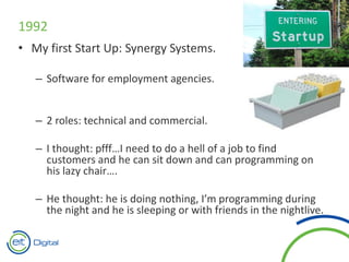 1992
• My first Start Up: Synergy Systems.
– Software for employment agencies.
– 2 roles: technical and commercial.
– I thought: pfff…I need to do a hell of a job to find
customers and he can sit down and can programming on
his lazy chair….
– He thought: he is doing nothing, I’m programming during
the night and he is sleeping or with friends in the nightlive.
 