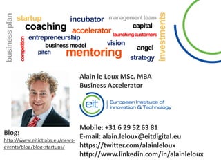 Blog:
http://www.eitictlabs.eu/news-
events/blog/blog-startups/
Alain le Loux MSc. MBA
Business Accelerator
Mobile: +31 6 29 52 63 81
E-mail: alain.leloux@eitdigital.eu
https://twitter.com/alainleloux
http://www.linkedin.com/in/alainleloux
 