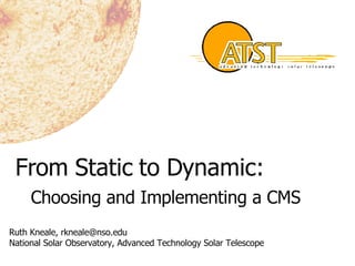 From Static to Dynamic: Choosing and Implementing a CMS Ruth Kneale, rkneale@nso.edu National Solar Observatory, Advanced Technology Solar Telescope 