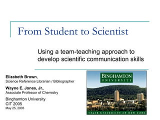 From Student to Scientist Using a team-teaching approach to develop scientific communication skills Elizabeth Brown ,  Science Reference Librarian / Bibliographer Wayne E. Jones, Jr. ,  Associate Professor of Chemistry Binghamton University CIT 2005 May 25, 2005 