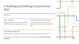 preencoded.png
2. Building an Enabling Ecosystem for
NUS
AgrEcoNUS+ extends beyond field-level innovation by strengthening the wider ecosystem for NUS-based
food systems:
Policy Dialogue
Engaging policymakers on farmer-managed seed
systems and supportive regulatory frameworks
Multi-Stakeholder Collaboration
Connecting research institutions, farmers'
organizations, and civil society for coordinated
action
Regional Knowledge Hub
Establishing a NUS knowledge and innovation hub to share evidence, tools, and best practices
These ecosystem-level interventions create the conditions for sustained scaling of NUS-based
innovation.
 