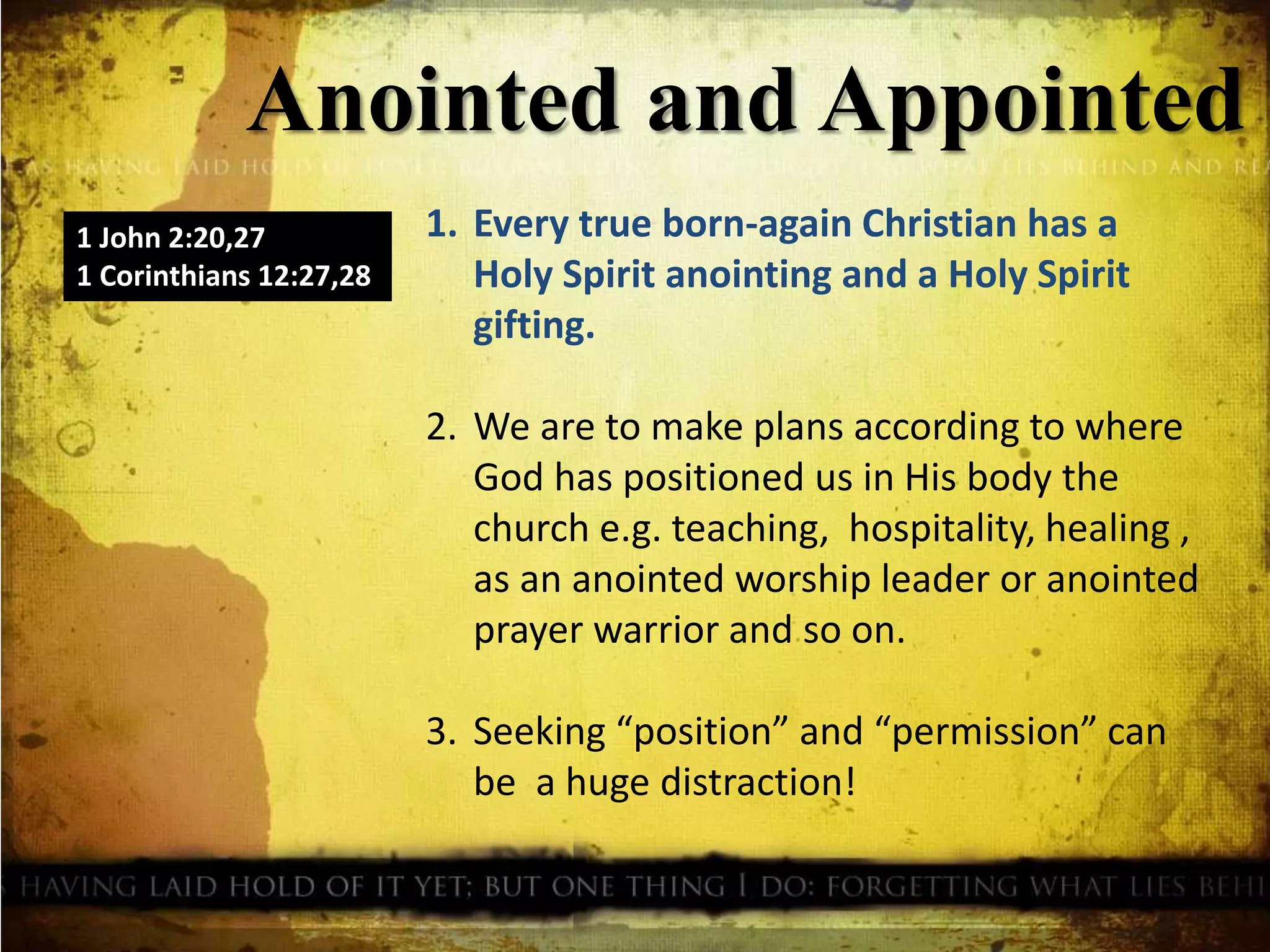 Anointed and Appointed
1 John 2:20,27
1 Corinthians 12:27,28
1. Every true born-again Christian has a
Holy Spirit anointing and a Holy Spirit
gifting.
2. We are to make plans according to where
God has positioned us in His body the
church e.g. teaching, hospitality, healing ,
as an anointed worship leader or anointed
prayer warrior and so on.
3. Seeking “position” and “permission” can
be a huge distraction!
 