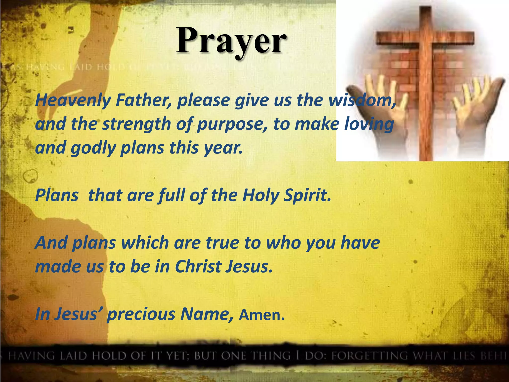 Prayer
Heavenly Father, please give us the wisdom,
and the strength of purpose, to make loving
and godly plans this year.
Plans that are full of the Holy Spirit.
And plans which are true to who you have
made us to be in Christ Jesus.
In Jesus’ precious Name, Amen.
 
