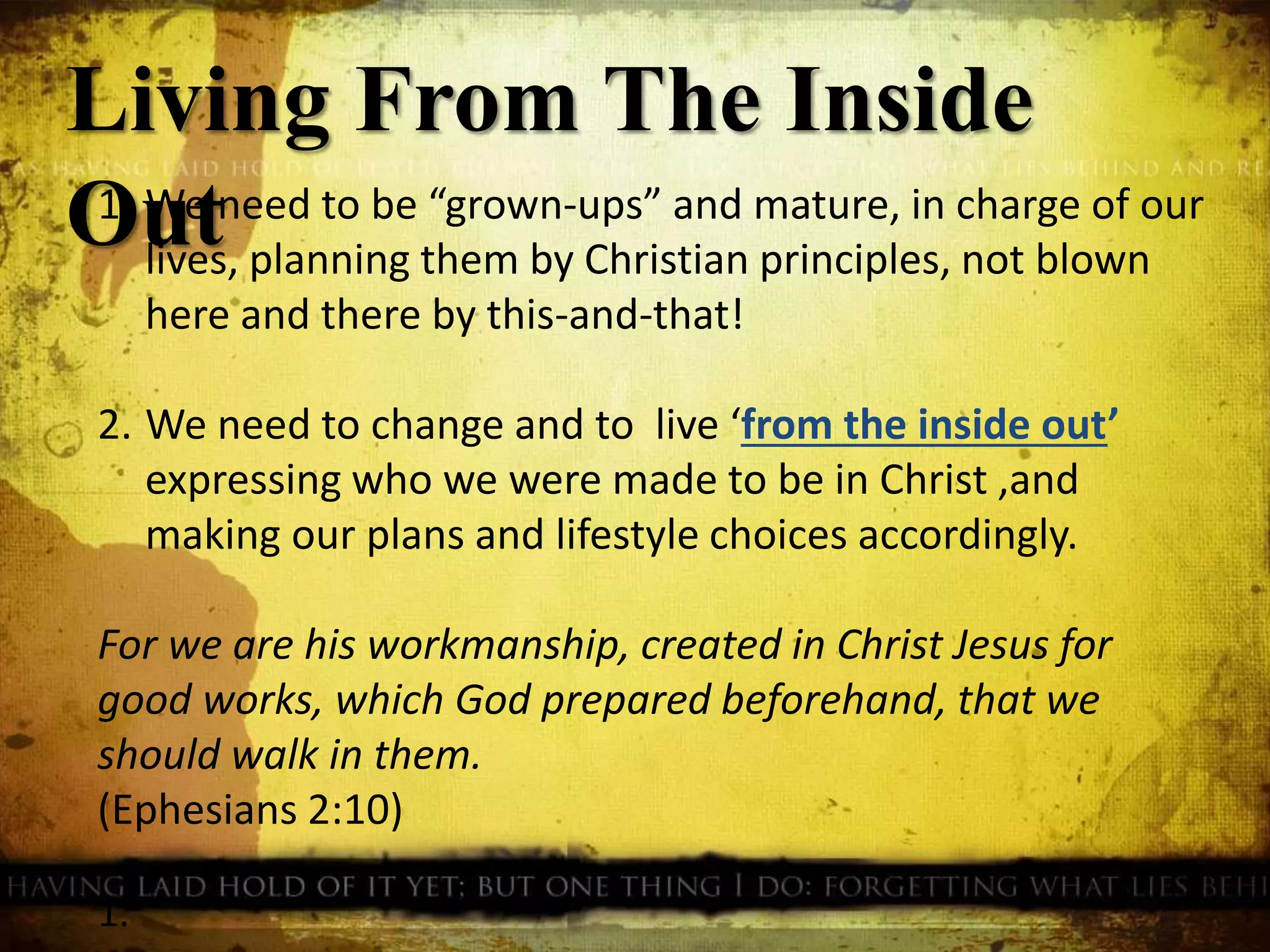 1. We need to be “grown-ups” and mature, in charge of our
lives, planning them by Christian principles, not blown
here and there by this-and-that!
2. We need to change and to live ‘from the inside out’
expressing who we were made to be in Christ ,and
making our plans and lifestyle choices accordingly.
For we are his workmanship, created in Christ Jesus for
good works, which God prepared beforehand, that we
should walk in them.
(Ephesians 2:10)
1.
Living From The Inside
Out
 