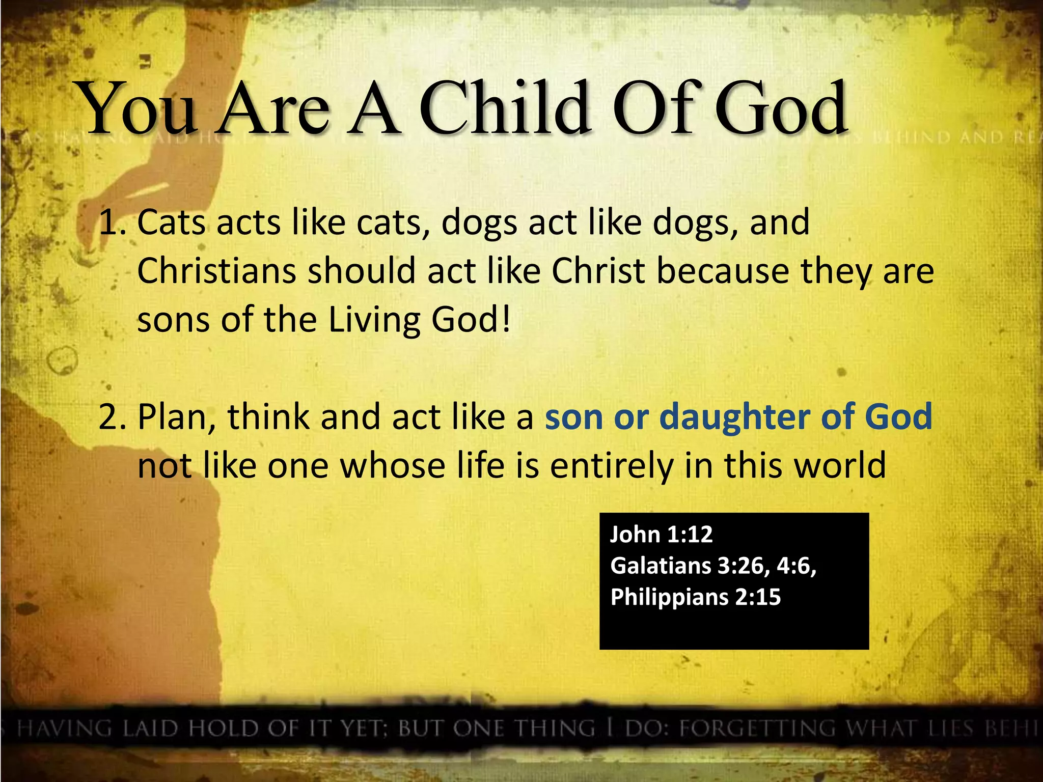 You Are A Child Of God
1. Cats acts like cats, dogs act like dogs, and
Christians should act like Christ because they are
sons of the Living God!
2. Plan, think and act like a son or daughter of God
not like one whose life is entirely in this world
John 1:12
Galatians 3:26, 4:6,
Philippians 2:15
 