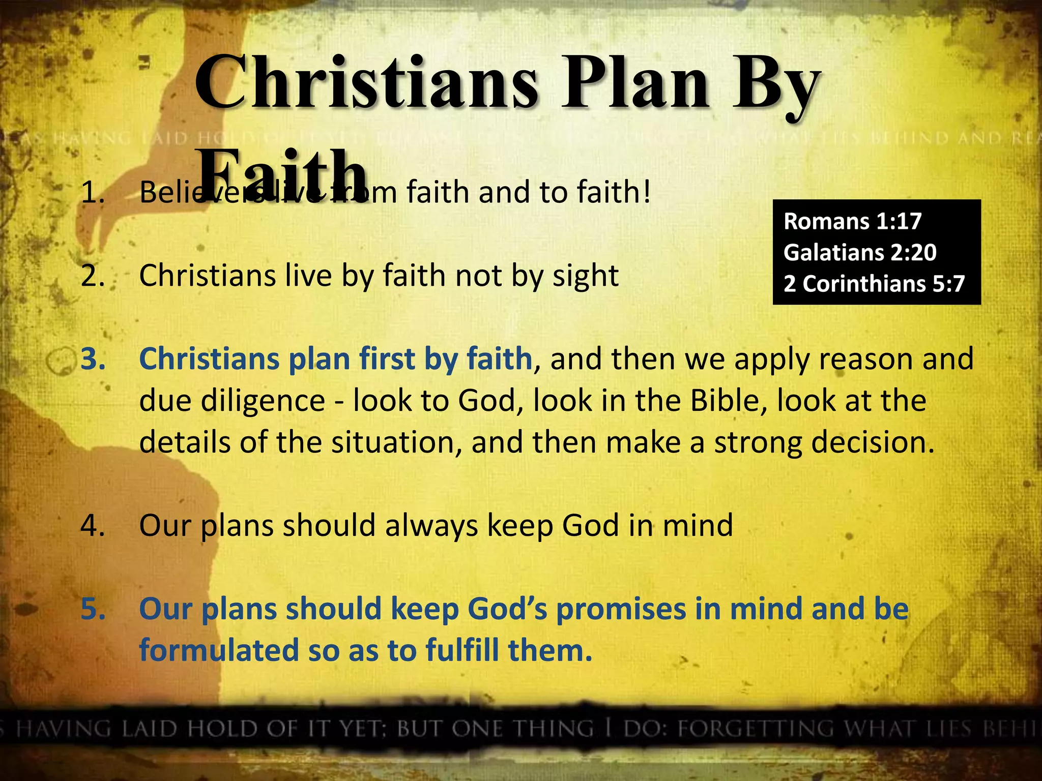 Christians Plan By
Faith Romans 1:17
Galatians 2:20
2 Corinthians 5:7
1. Believers live from faith and to faith!
2. Christians live by faith not by sight
3. Christians plan first by faith, and then we apply reason and
due diligence - look to God, look in the Bible, look at the
details of the situation, and then make a strong decision.
4. Our plans should always keep God in mind
5. Our plans should keep God’s promises in mind and be
formulated so as to fulfill them.
 