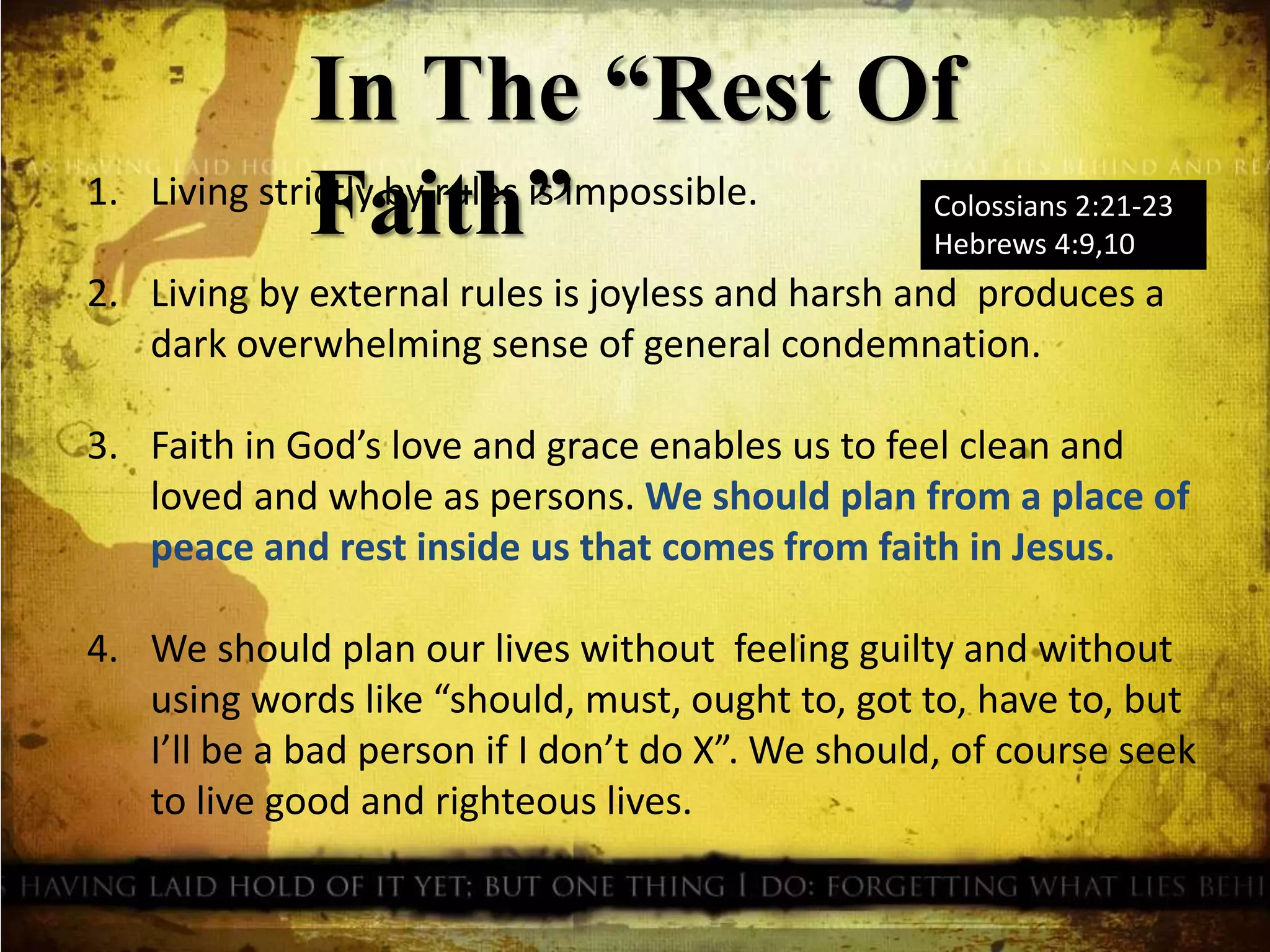 In The “Rest Of
Faith” Colossians 2:21-23
Hebrews 4:9,10
1. Living strictly by rules is impossible.
2. Living by external rules is joyless and harsh and produces a
dark overwhelming sense of general condemnation.
3. Faith in God’s love and grace enables us to feel clean and
loved and whole as persons. We should plan from a place of
peace and rest inside us that comes from faith in Jesus.
4. We should plan our lives without feeling guilty and without
using words like “should, must, ought to, got to, have to, but
I’ll be a bad person if I don’t do X”. We should, of course seek
to live good and righteous lives.
 