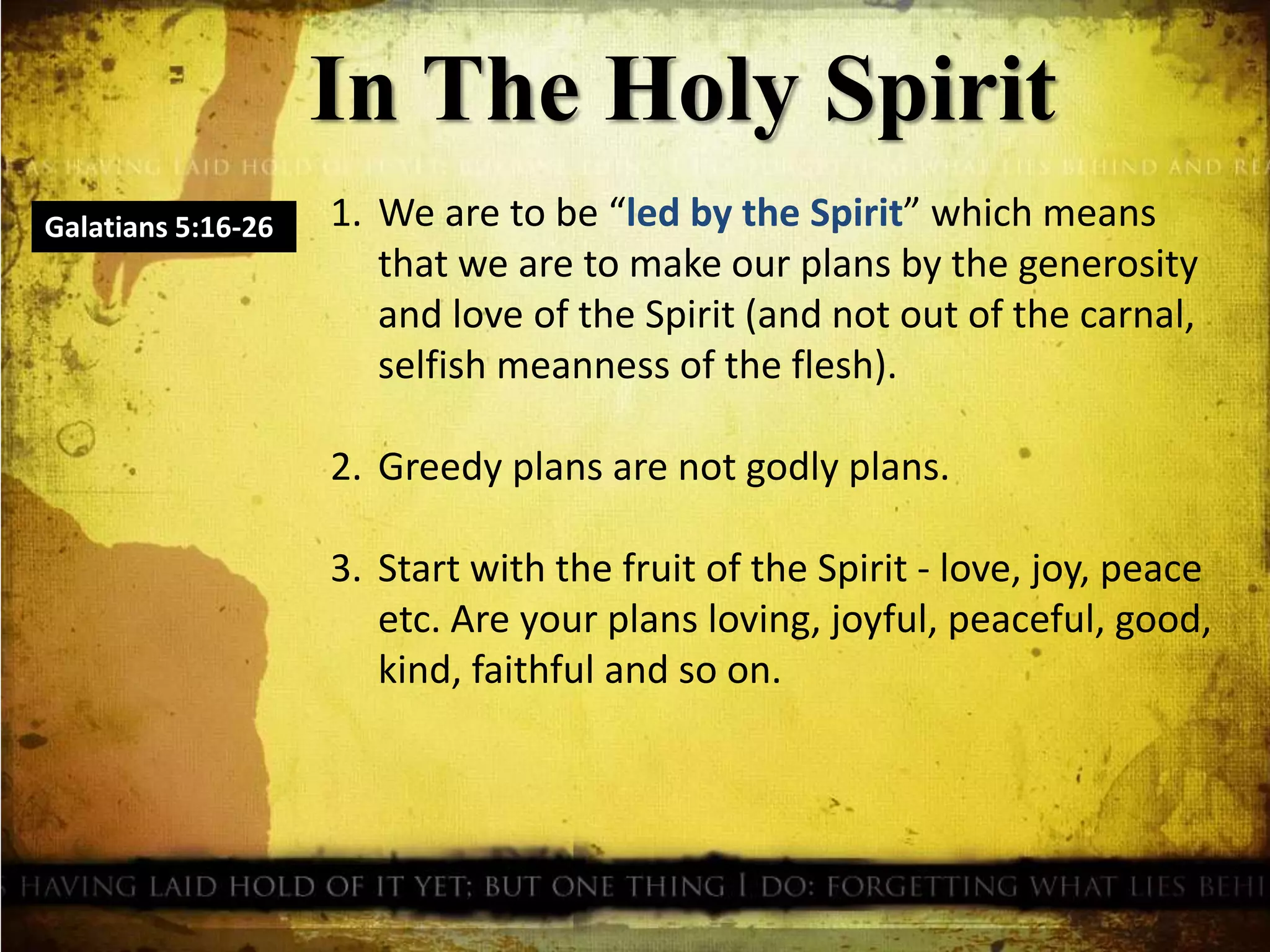 In The Holy Spirit
1. We are to be “led by the Spirit” which means
that we are to make our plans by the generosity
and love of the Spirit (and not out of the carnal,
selfish meanness of the flesh).
2. Greedy plans are not godly plans.
3. Start with the fruit of the Spirit - love, joy, peace
etc. Are your plans loving, joyful, peaceful, good,
kind, faithful and so on.
Galatians 5:16-26
 