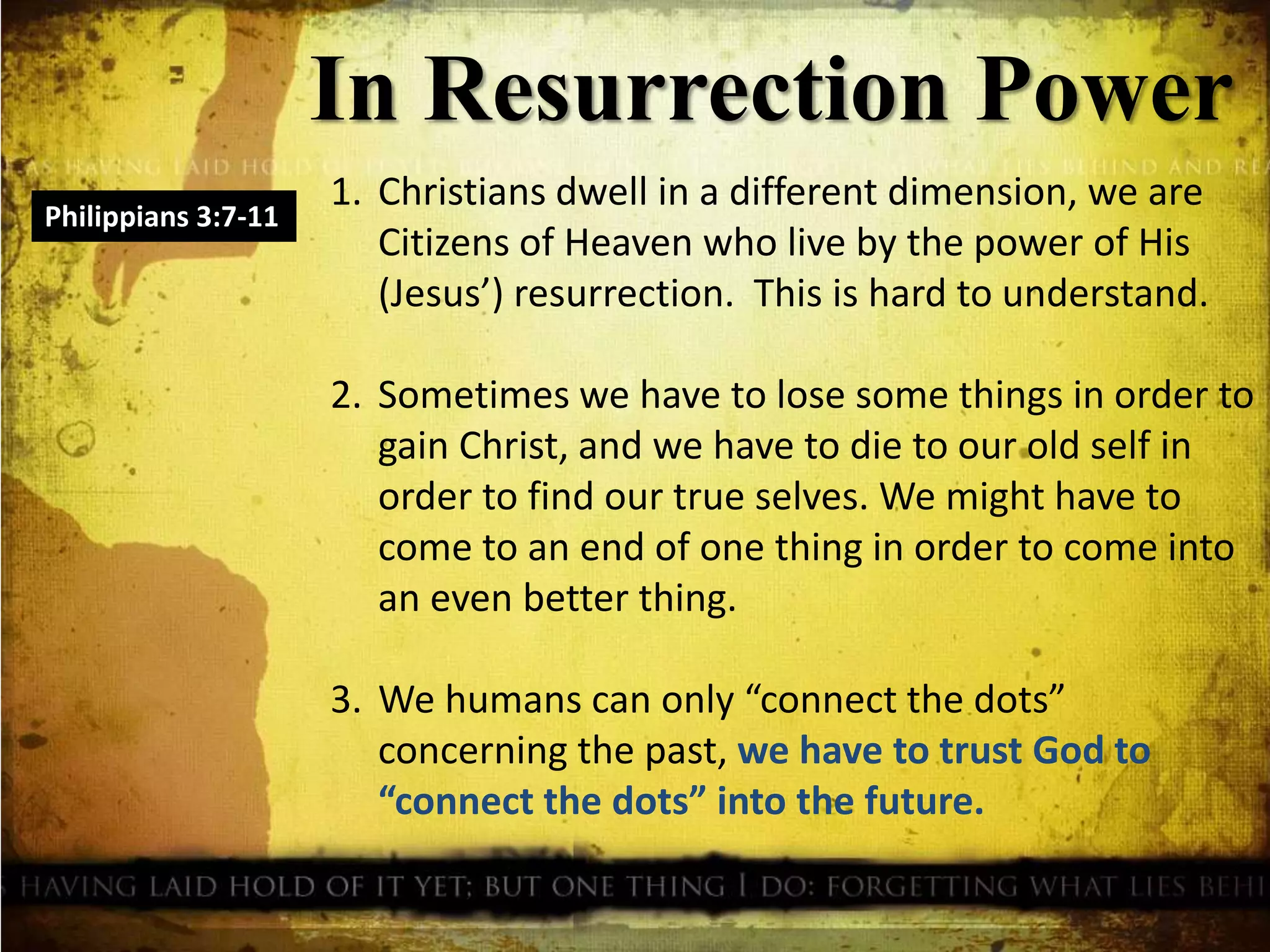 In Resurrection Power
Philippians 3:7-11
1. Christians dwell in a different dimension, we are
Citizens of Heaven who live by the power of His
(Jesus’) resurrection. This is hard to understand.
2. Sometimes we have to lose some things in order to
gain Christ, and we have to die to our old self in
order to find our true selves. We might have to
come to an end of one thing in order to come into
an even better thing.
3. We humans can only “connect the dots”
concerning the past, we have to trust God to
“connect the dots” into the future.
 