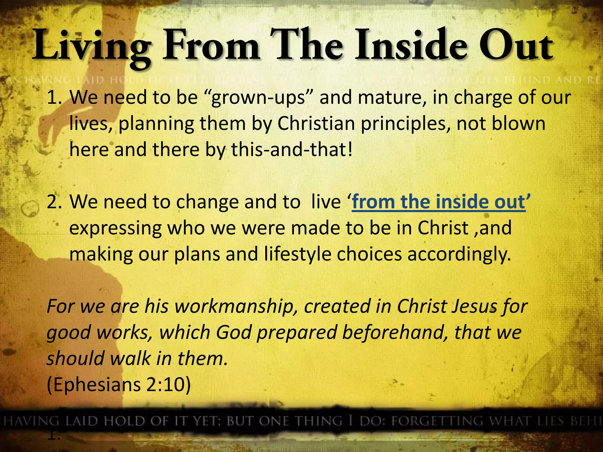 1. We need to be “grown-ups” and mature, in charge of our
lives, planning them by Christian principles, not blown
here and there by this-and-that!
2. We need to change and to live ‘from the inside out’
expressing who we were made to be in Christ ,and
making our plans and lifestyle choices accordingly.
For we are his workmanship, created in Christ Jesus for
good works, which God prepared beforehand, that we
should walk in them.
(Ephesians 2:10)
1.

 