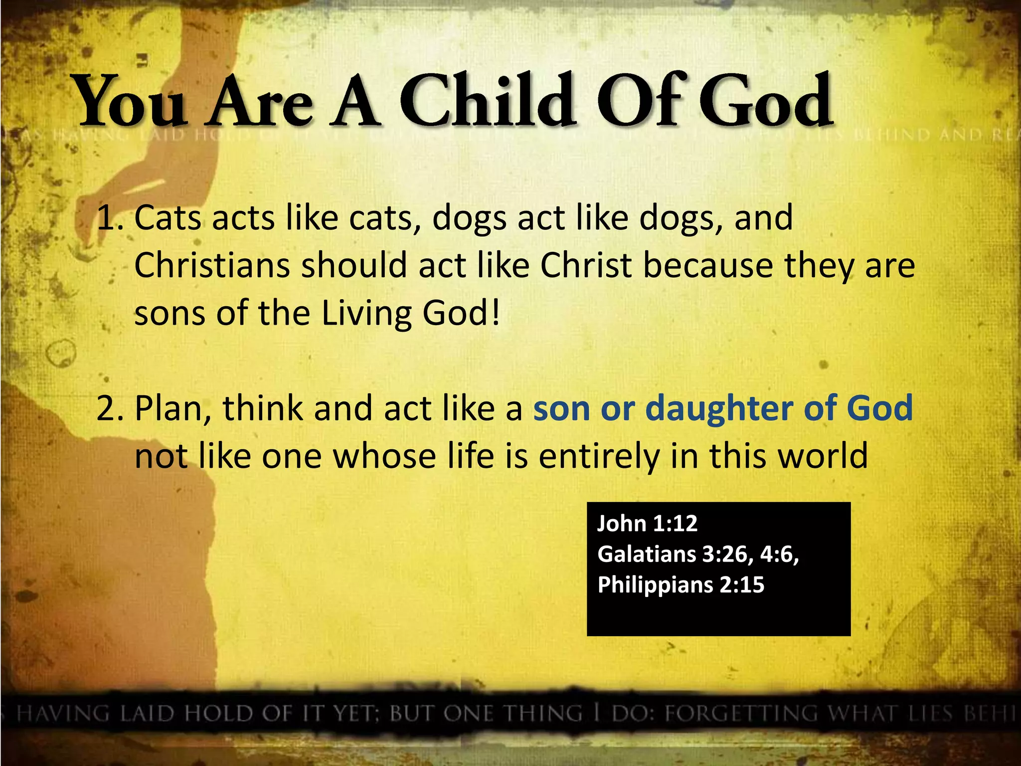 1. Cats acts like cats, dogs act like dogs, and
Christians should act like Christ because they are
sons of the Living God!
2. Plan, think and act like a son or daughter of God
not like one whose life is entirely in this world
John 1:12
Galatians 3:26, 4:6,
Philippians 2:15

 
