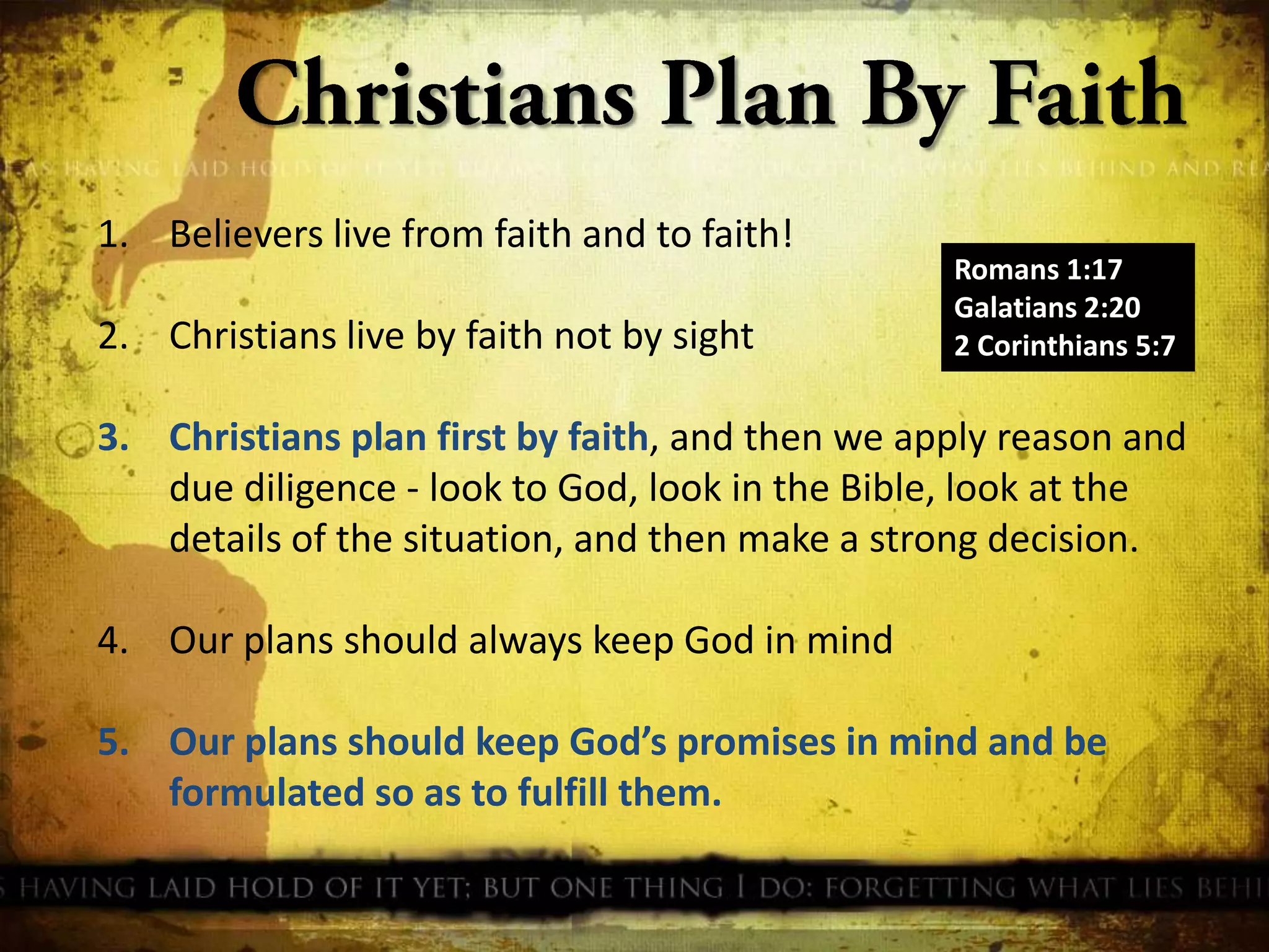 1. Believers live from faith and to faith!

2. Christians live by faith not by sight

Romans 1:17
Galatians 2:20
2 Corinthians 5:7

3. Christians plan first by faith, and then we apply reason and
due diligence - look to God, look in the Bible, look at the
details of the situation, and then make a strong decision.
4. Our plans should always keep God in mind

5. Our plans should keep God’s promises in mind and be
formulated so as to fulfill them.

 