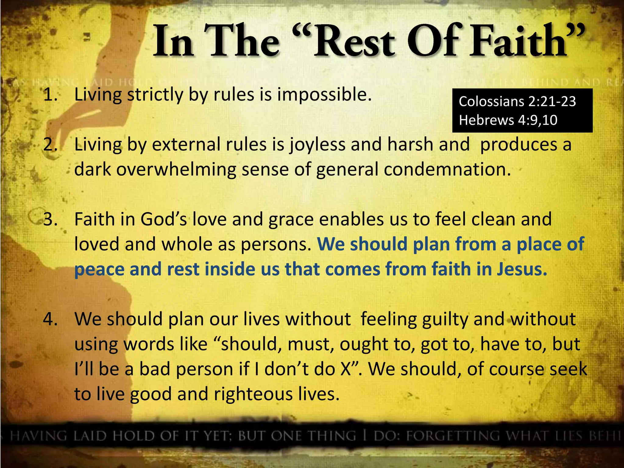 1. Living strictly by rules is impossible.

Colossians 2:21-23
Hebrews 4:9,10

2. Living by external rules is joyless and harsh and produces a
dark overwhelming sense of general condemnation.
3. Faith in God’s love and grace enables us to feel clean and
loved and whole as persons. We should plan from a place of
peace and rest inside us that comes from faith in Jesus.
4. We should plan our lives without feeling guilty and without
using words like “should, must, ought to, got to, have to, but
I’ll be a bad person if I don’t do X”. We should, of course seek
to live good and righteous lives.

 