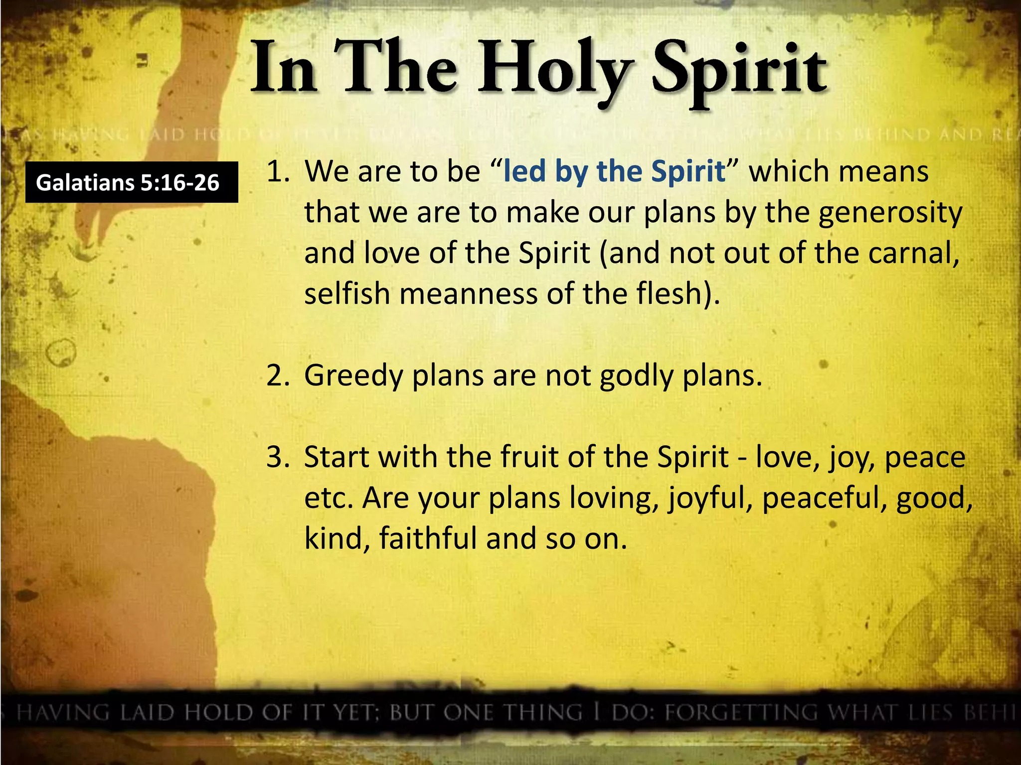 Galatians 5:16-26

1. We are to be “led by the Spirit” which means
that we are to make our plans by the generosity
and love of the Spirit (and not out of the carnal,
selfish meanness of the flesh).
2. Greedy plans are not godly plans.
3. Start with the fruit of the Spirit - love, joy, peace
etc. Are your plans loving, joyful, peaceful, good,
kind, faithful and so on.

 