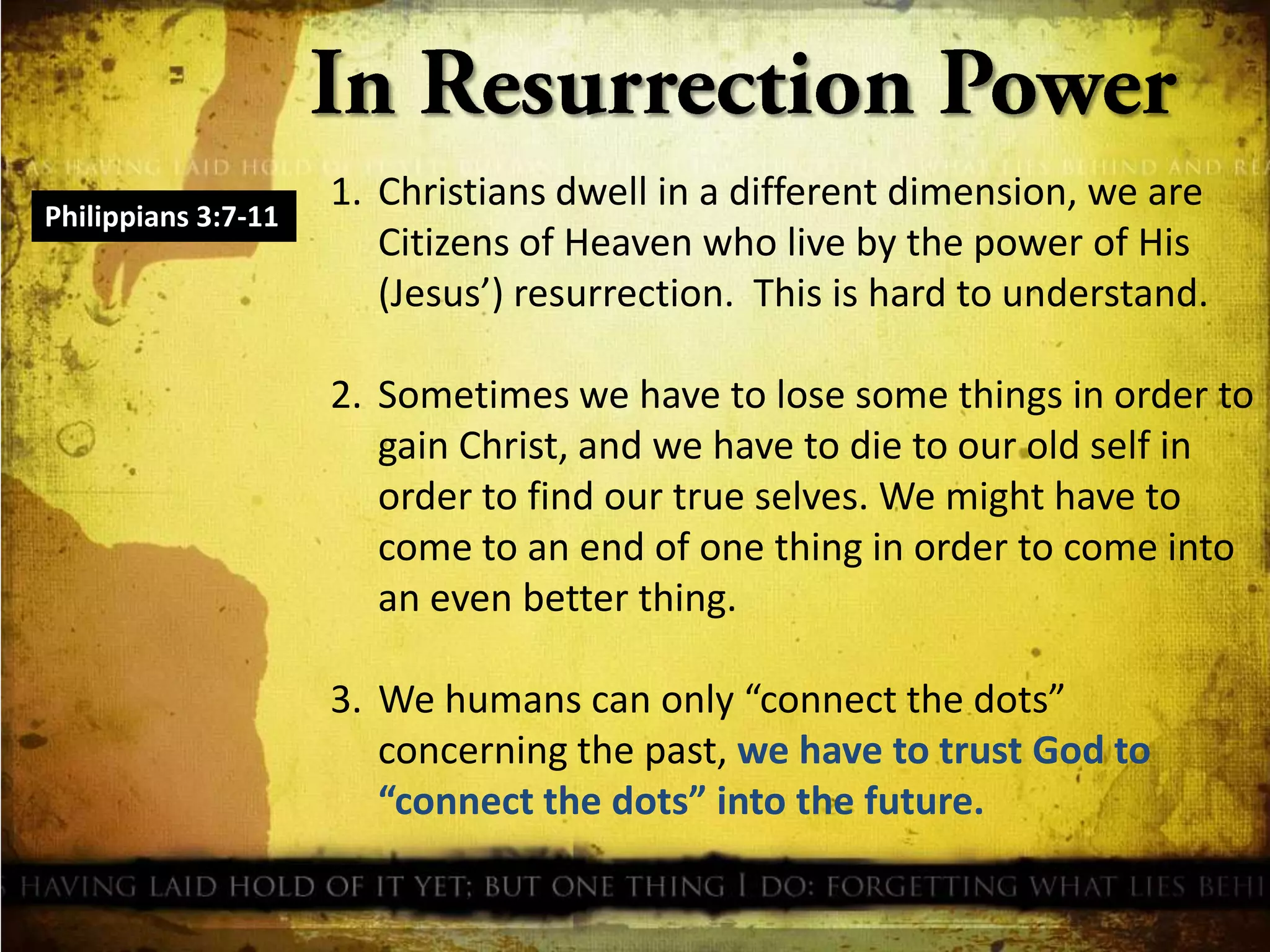 Philippians 3:7-11

1. Christians dwell in a different dimension, we are
Citizens of Heaven who live by the power of His
(Jesus’) resurrection. This is hard to understand.
2. Sometimes we have to lose some things in order to
gain Christ, and we have to die to our old self in
order to find our true selves. We might have to
come to an end of one thing in order to come into
an even better thing.
3. We humans can only “connect the dots”
concerning the past, we have to trust God to
“connect the dots” into the future.

 