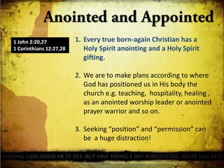 1 John 2:20,27
1 Corinthians 12:27,28

1. Every true born-again Christian has a
Holy Spirit anointing and a Holy Spirit
gifting.
2. We are to make plans according to where
God has positioned us in His body the
church e.g. teaching, hospitality, healing ,
as an anointed worship leader or anointed
prayer warrior and so on.
3. Seeking “position” and “permission” can
be a huge distraction!

 