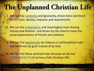 1. We can live randomly and ignorantly, driven here and there
by our lusts, desires, impulses and resentments.
2. We can live materialistic and meaningless lives chasing
money and fashions and driven by the need to meet the
social expectations of friends and relatives.
3. We can live legalistically by religious or philosophical rules
and be driven by guilt instead of by God.
4. We fall into these spiritual traps because we do not
CONSCIOUSLY PLAN to live a fully Christian life!

 