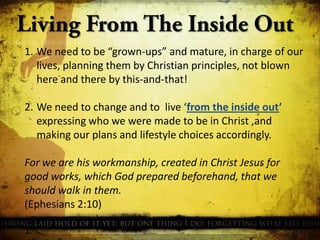 1. We need to be “grown-ups” and mature, in charge of our
lives, planning them by Christian principles, not blown
here and there by this-and-that!
2. We need to change and to live ‘from the inside out’
expressing who we were made to be in Christ ,and
making our plans and lifestyle choices accordingly.
For we are his workmanship, created in Christ Jesus for
good works, which God prepared beforehand, that we
should walk in them.
(Ephesians 2:10)
1.

 