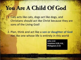 1. Cats acts like cats, dogs act like dogs, and
Christians should act like Christ because they are
sons of the Living God!
2. Plan, think and act like a son or daughter of God
not like one whose life is entirely in this world
John 1:12
Galatians 3:26, 4:6,
Philippians 2:15

 