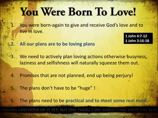 1. You were born-again to give and receive God’s love and to
live in love.
2. All our plans are to be loving plans

1 John 4:7-12
1 John 3:16-18

3. We need to actively plan loving actions otherwise busyness,
laziness and selfishness will naturally squeeze them out.
4. Promises that are not planned, end up being perjury!
5. The plans don’t have to be “huge” !
6. The plans need to be practical and to meet some real need.

 