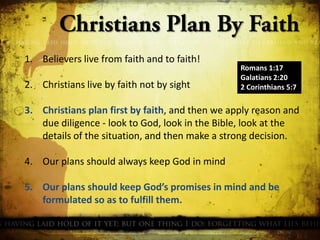 1. Believers live from faith and to faith!

2. Christians live by faith not by sight

Romans 1:17
Galatians 2:20
2 Corinthians 5:7

3. Christians plan first by faith, and then we apply reason and
due diligence - look to God, look in the Bible, look at the
details of the situation, and then make a strong decision.
4. Our plans should always keep God in mind

5. Our plans should keep God’s promises in mind and be
formulated so as to fulfill them.

 