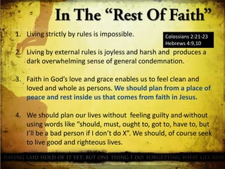 1. Living strictly by rules is impossible.

Colossians 2:21-23
Hebrews 4:9,10

2. Living by external rules is joyless and harsh and produces a
dark overwhelming sense of general condemnation.
3. Faith in God’s love and grace enables us to feel clean and
loved and whole as persons. We should plan from a place of
peace and rest inside us that comes from faith in Jesus.
4. We should plan our lives without feeling guilty and without
using words like “should, must, ought to, got to, have to, but
I’ll be a bad person if I don’t do X”. We should, of course seek
to live good and righteous lives.

 