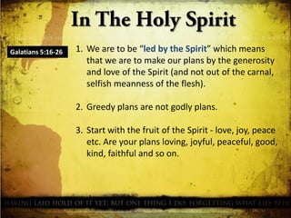 Galatians 5:16-26

1. We are to be “led by the Spirit” which means
that we are to make our plans by the generosity
and love of the Spirit (and not out of the carnal,
selfish meanness of the flesh).
2. Greedy plans are not godly plans.
3. Start with the fruit of the Spirit - love, joy, peace
etc. Are your plans loving, joyful, peaceful, good,
kind, faithful and so on.

 