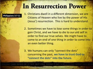 Philippians 3:7-11

1. Christians dwell in a different dimension, we are
Citizens of Heaven who live by the power of His
(Jesus’) resurrection. This is hard to understand.
2. Sometimes we have to lose some things in order to
gain Christ, and we have to die to our old self in
order to find our true selves. We might have to
come to an end of one thing in order to come into
an even better thing.
3. We humans can only “connect the dots”
concerning the past, we have to trust God to
“connect the dots” into the future.

 